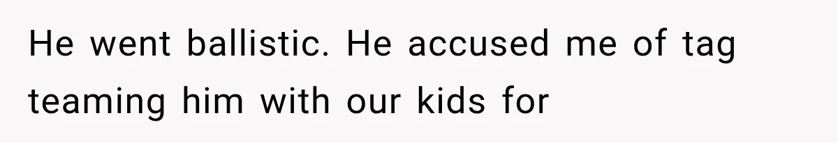 He went ballistic. He accused me of tag teaming him with our kids for
