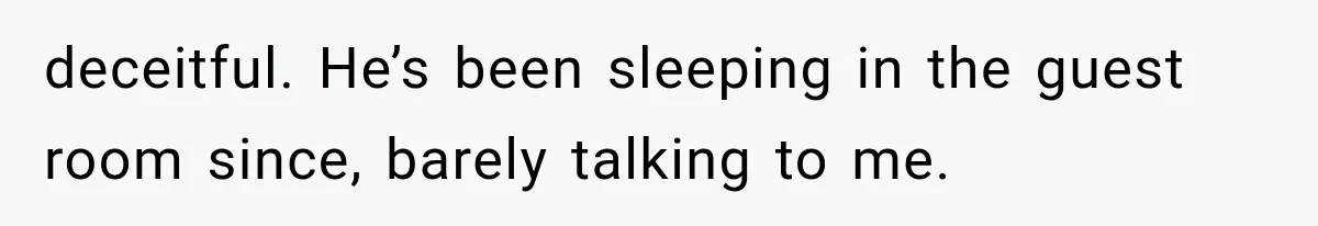 deceitful. He’s been sleeping in the guest room since, barely talking to me.
