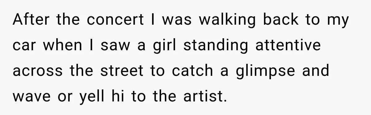 After the concert I was walking back to my car when I saw a girl standing attentive across the street to catch a glimpse and wave or yell hi to...
