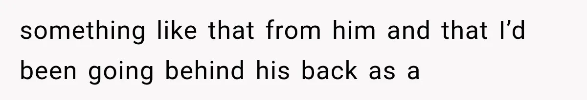 something like that from him and that I’d been going behind his back as a