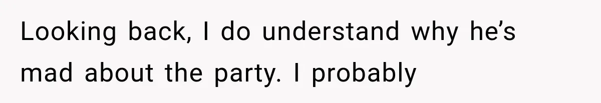 Looking back, I do understand why he’s mad about the party. I probably