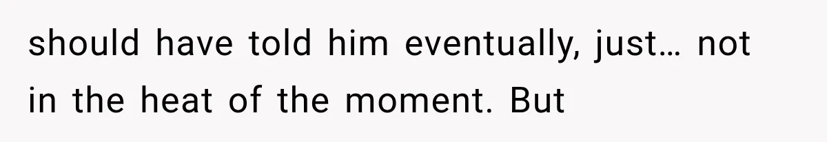 should have told him eventually, just… not in the heat of the moment. But