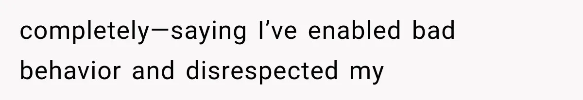 completely—saying I’ve enabled bad behavior and disrespected my