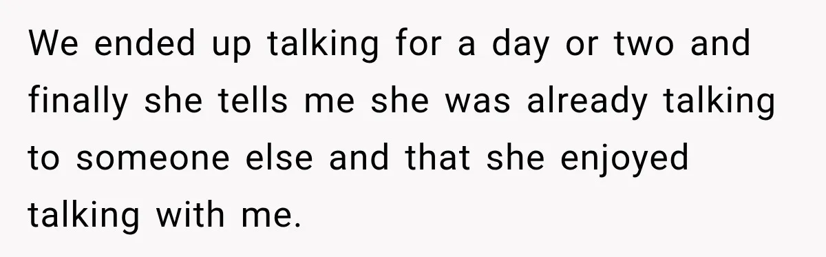 We ended up talking for a day or two and finally she tells me she was already talking to someone else and that she enjoyed talking with me.