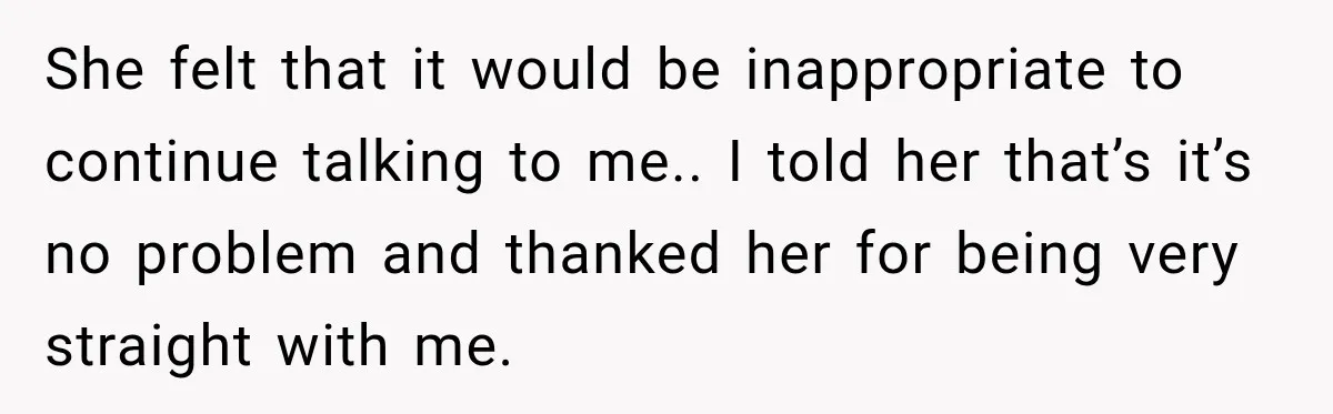 She felt that it would be inappropriate to continue talking to me.. I told her that’s it’s no problem and thanked her for being very straight with me.