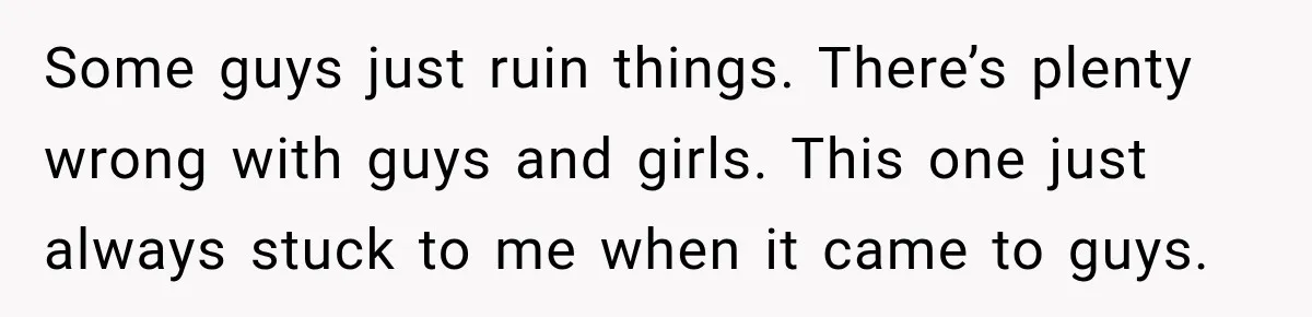 Some guys just ruin things. There’s plenty wrong with guys and girls. This one just always stuck to me when it came to guys.
