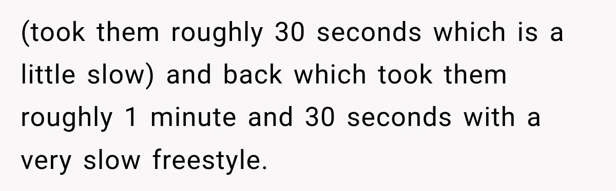 (took them roughly 30 seconds which is a little slow) and back which took them roughly 1 minute and 30 seconds with a very slow freestyle.