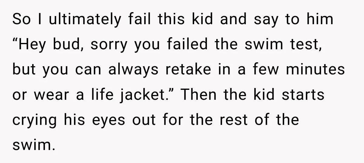 So I ultimately fail this kid and say to him “Hey bud, sorry you failed the swim test, but you can always retake in a few minutes or wear a...