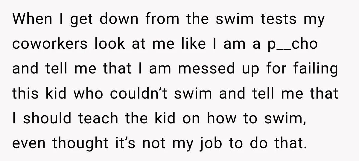 When I get down from the swim tests my coworkers look at me like I am a p__cho and tell me that I am messed up for failing this kid...