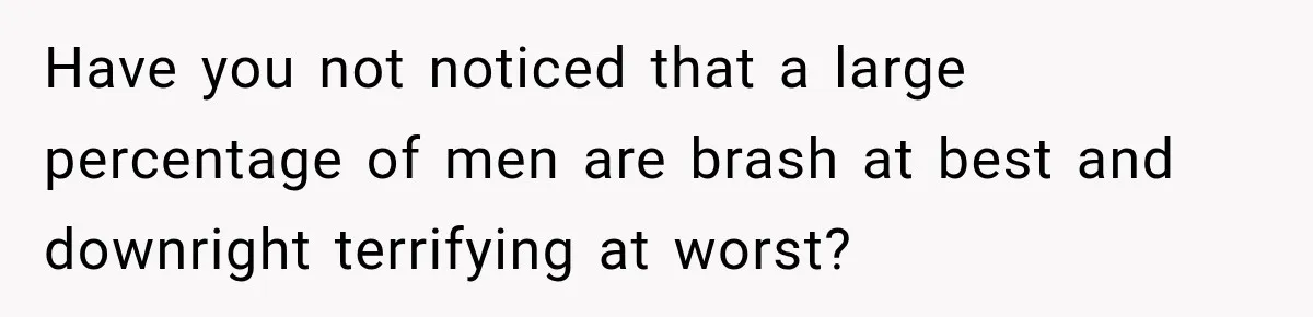 Have you not noticed that a large percentage of men are brash at best and downright terrifying at worst?