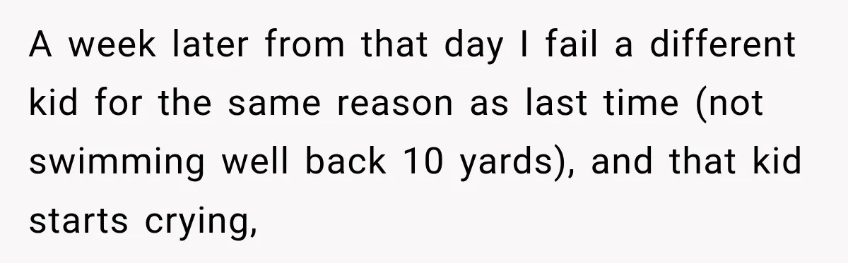 A week later from that day I fail a different kid for the same reason as last time (not swimming well back 10 yards), and that kid starts crying,