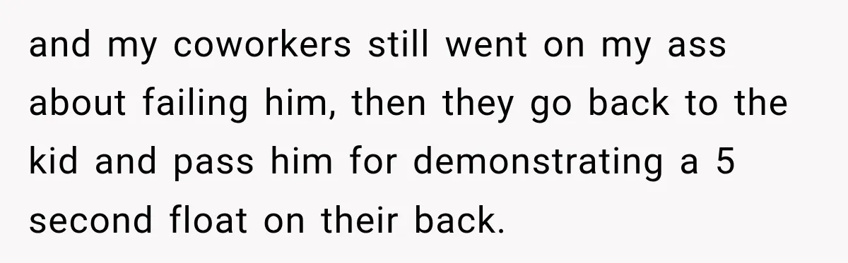 and my coworkers still went on my ass about failing him, then they go back to the kid and pass him for demonstrating a 5 second float on their back.