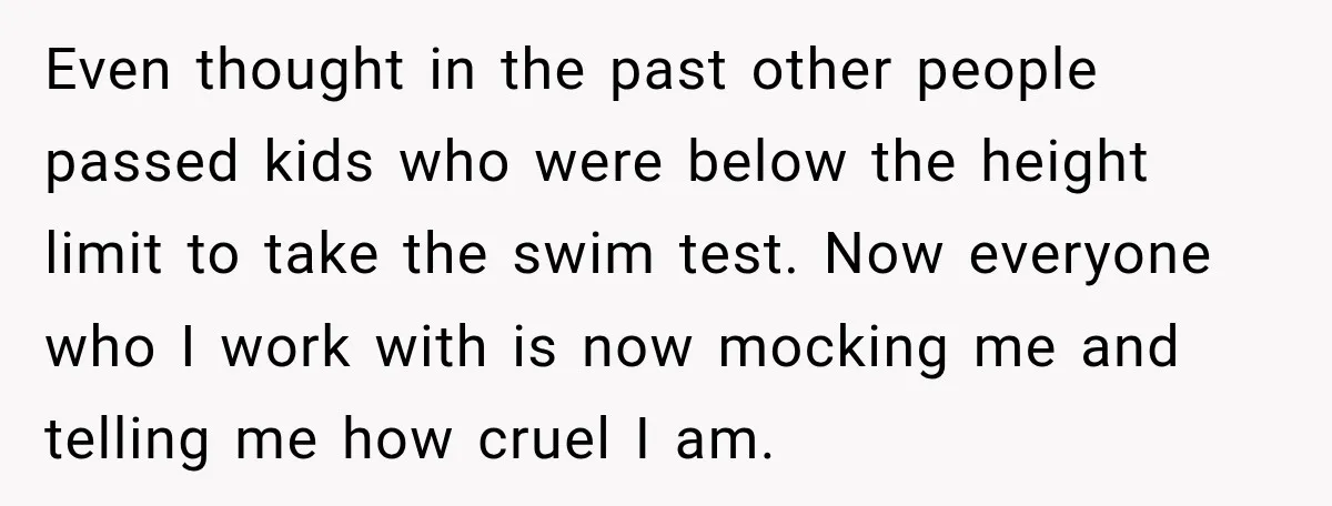 Even thought in the past other people passed kids who were below the height limit to take the swim test. Now everyone who I work with is now mocking me...
