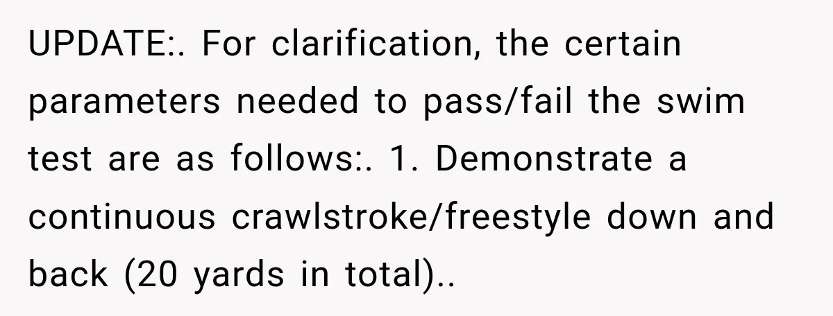 UPDATE:. For clarification, the certain parameters needed to pass/fail the swim test are as follows:. 1. Demonstrate a continuous crawlstroke/freestyle down and back (20 yards in total)..