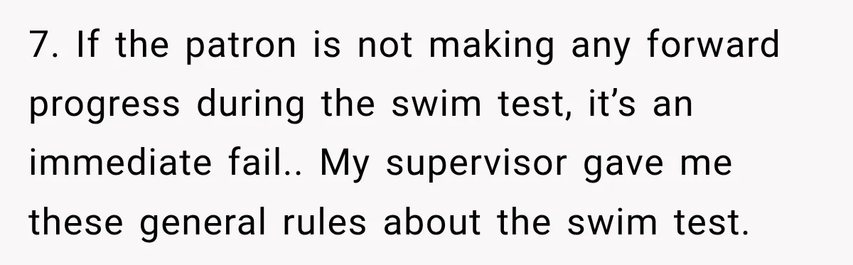 7. If the patron is not making any forward progress during the swim test, it’s an immediate fail.. My supervisor gave me these general rules about the swim test.