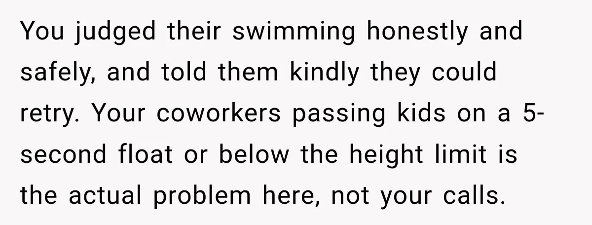 You judged their swimming honestly and safely, and told them kindly they could retry. Your coworkers passing kids on a 5-second float or below the height limit is the actual...