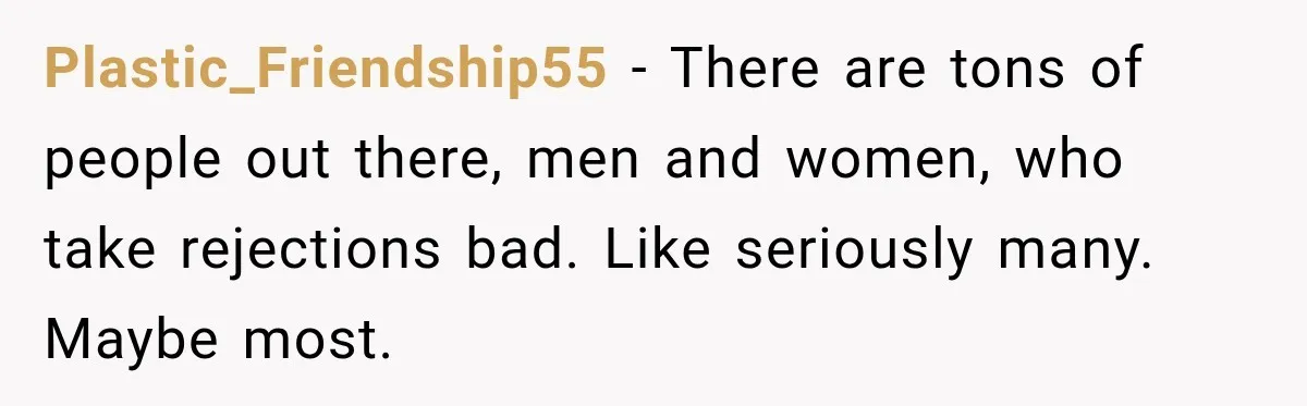 Plastic_Friendship55 − There are tons of people out there, men and women, who take rejections bad. Like seriously many. Maybe most.