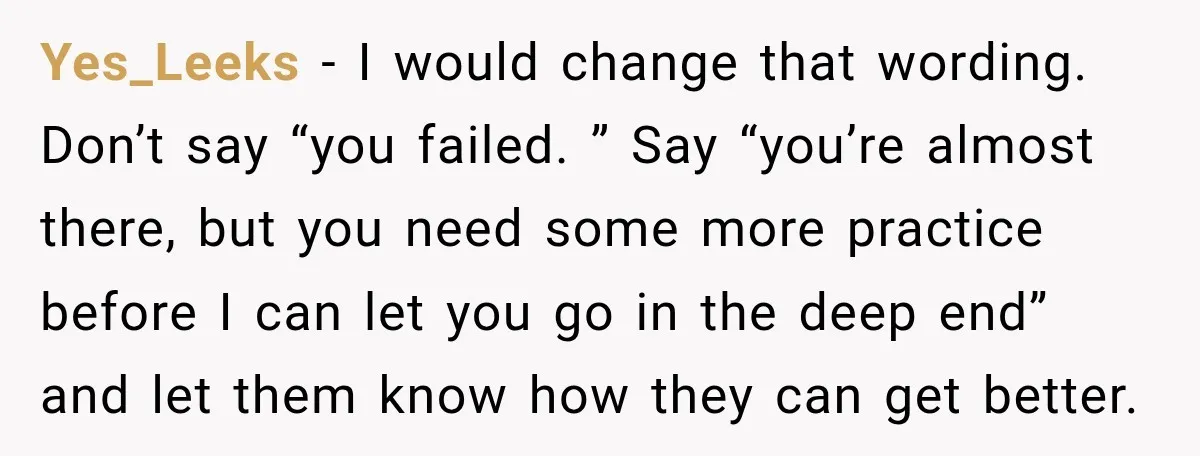 Yes_Leeks − I would change that wording. Don’t say “you failed. ” Say “you’re almost there, but you need some more practice before I can let you go in the...