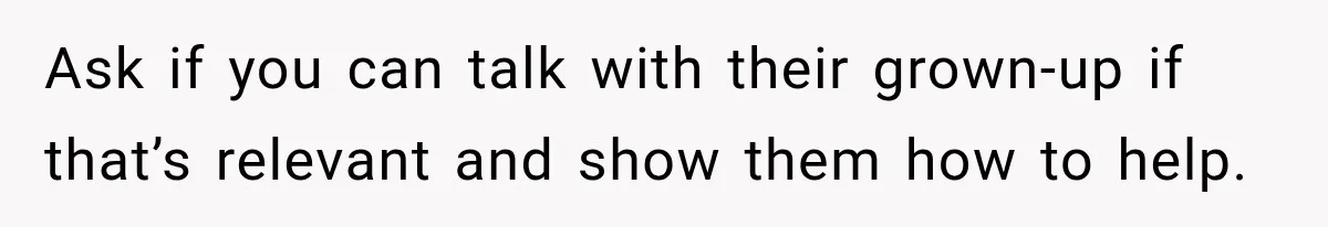 Ask if you can talk with their grown-up if that’s relevant and show them how to help.