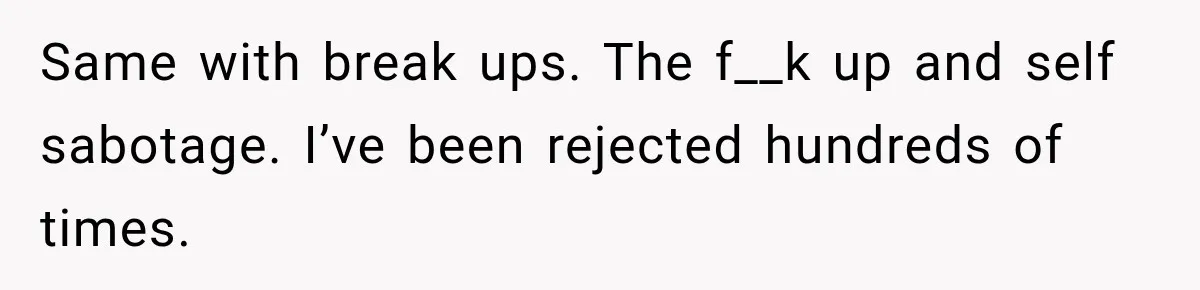 Same with break ups. The f__k up and self sabotage. I’ve been rejected hundreds of times.