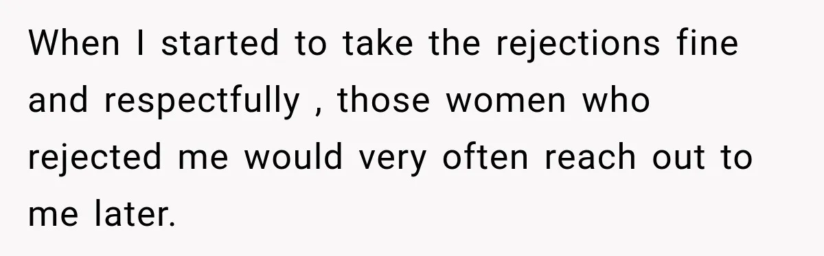 When I started to take the rejections fine and respectfully , those women who rejected me would very often reach out to me later.