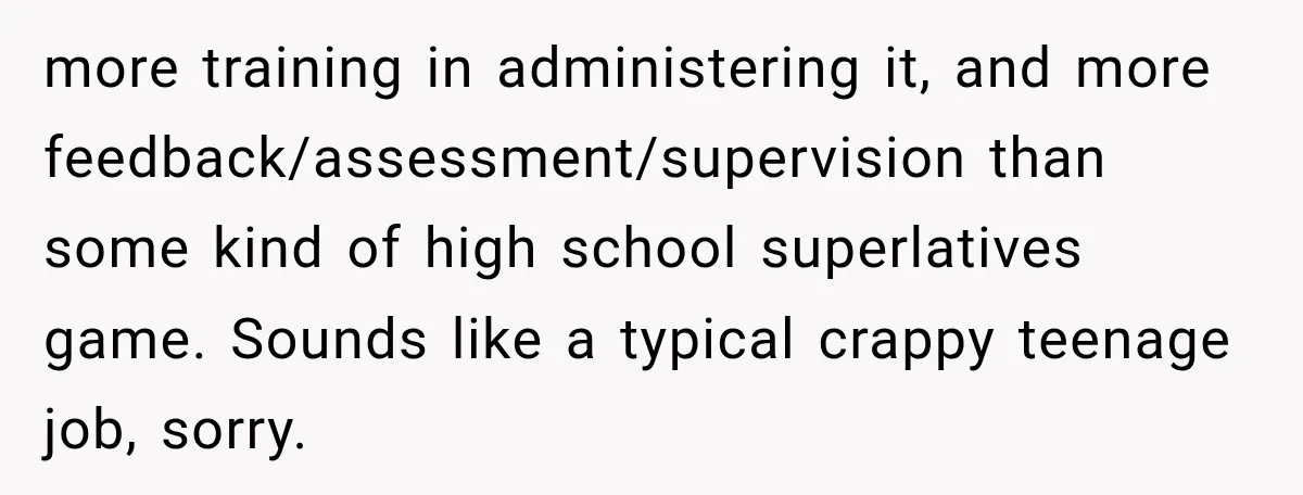 more training in administering it, and more feedback/assessment/supervision than some kind of high school superlatives game. Sounds like a typical crappy teenage job, sorry.