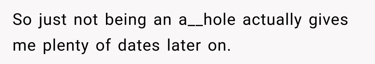 So just not being an a__hole actually gives me plenty of dates later on.