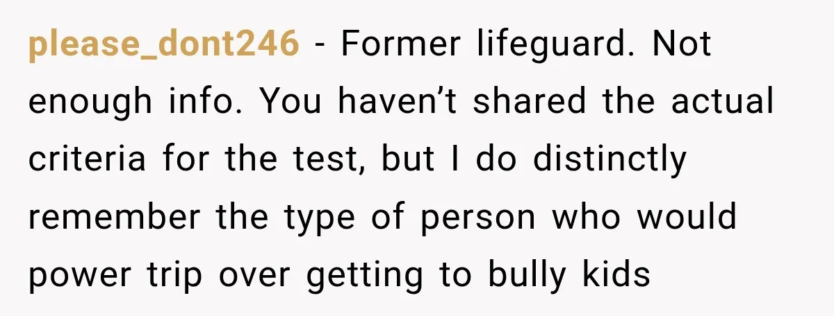 please_dont246 − Former lifeguard. Not enough info. You haven’t shared the actual criteria for the test, but I do distinctly remember the type of person who would power trip over...