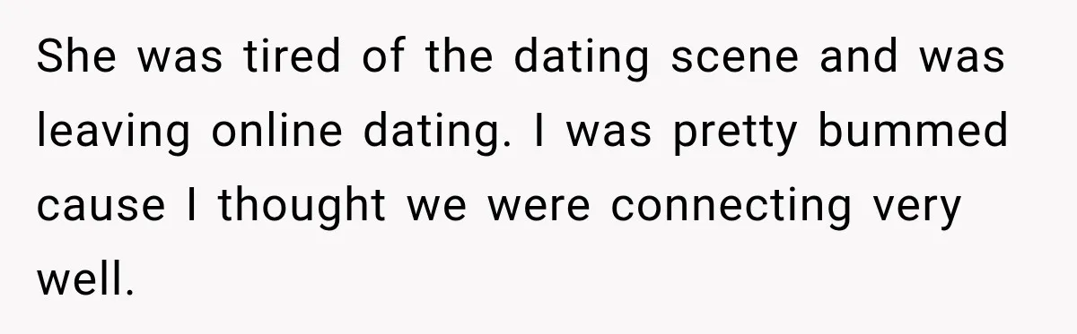 She was tired of the dating scene and was leaving online dating. I was pretty bummed cause I thought we were connecting very well.