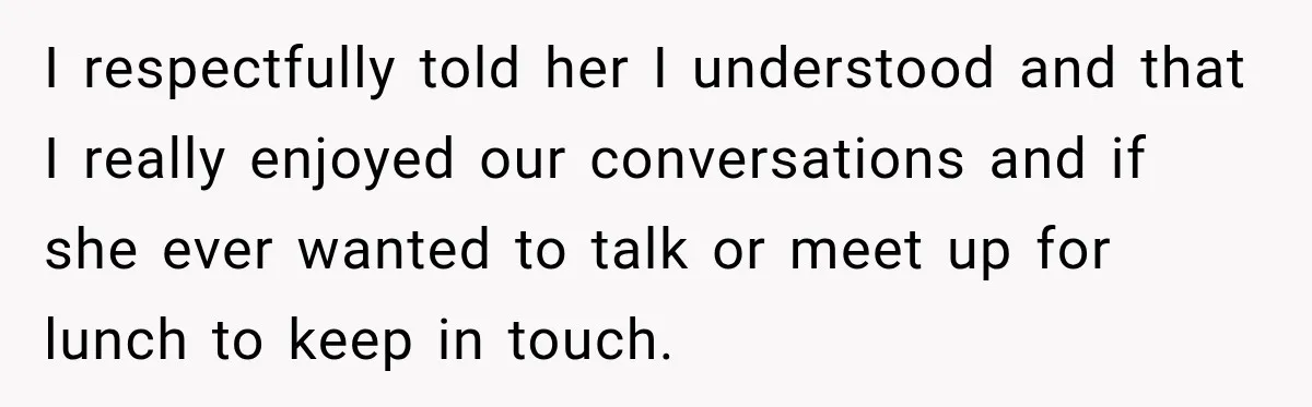 I respectfully told her I understood and that I really enjoyed our conversations and if she ever wanted to talk or meet up for lunch to keep in touch.