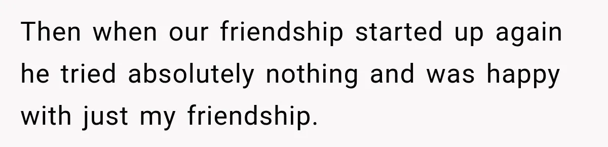 Then when our friendship started up again he tried absolutely nothing and was happy with just my friendship.
