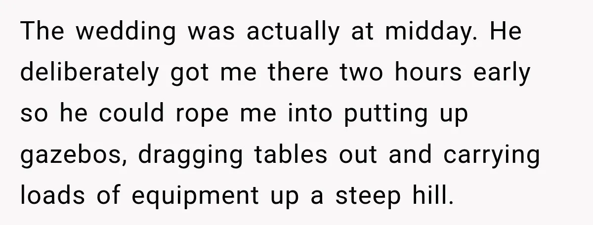 He Lied About His Wedding Time to Get Free Labor From His Friend, Then Got Mad When He Said No The wedding was actually at midday. He deliberately got me there two hours early so he could rope me into putting up gazebos, dragging tables out and carrying loads of...