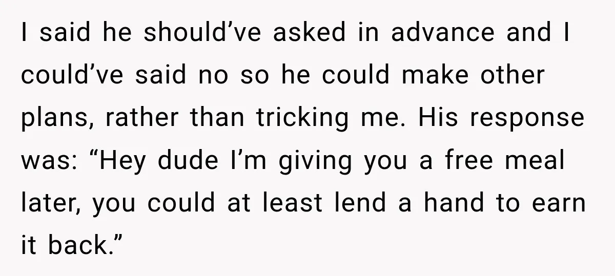He Lied About His Wedding Time to Get Free Labor From His Friend, Then Got Mad When He Said No I said he should’ve asked in advance and I could’ve said no so he could make other plans, rather than tricking me. His response was: “Hey dude I’m giving you...