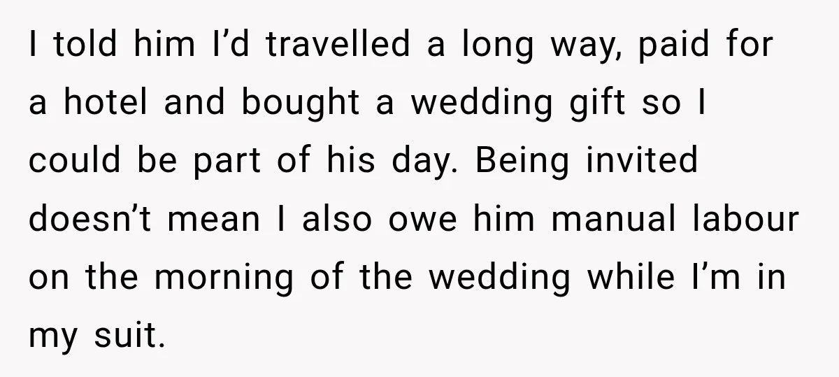 He Lied About His Wedding Time to Get Free Labor From His Friend, Then Got Mad When He Said No I told him I’d travelled a long way, paid for a hotel and bought a wedding gift so I could be part of his day. Being invited doesn’t mean I...