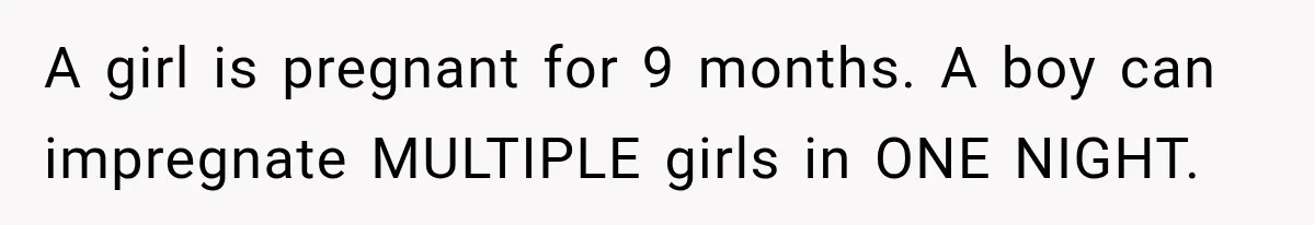 A girl is pregnant for 9 months. A boy can impregnate MULTIPLE girls in ONE NIGHT.