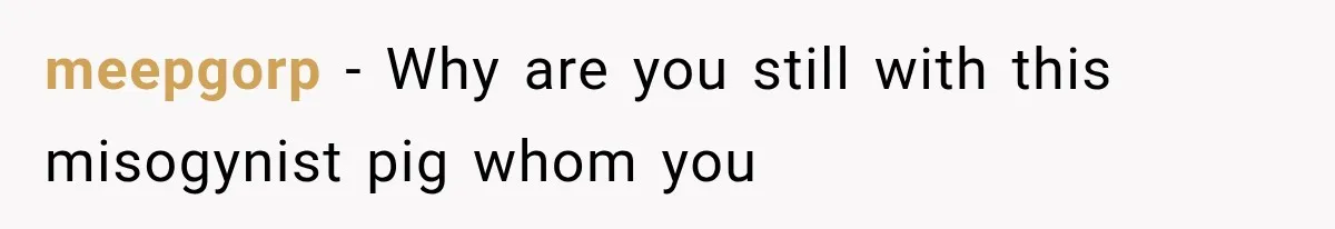 meepgorp − Why are you still with this misogynist pig whom you