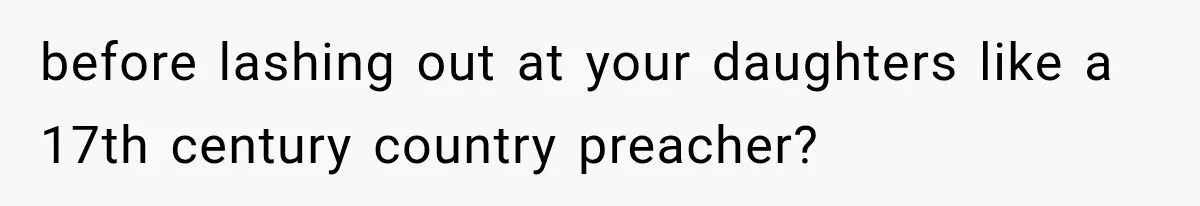 before lashing out at your daughters like a 17th century country preacher?