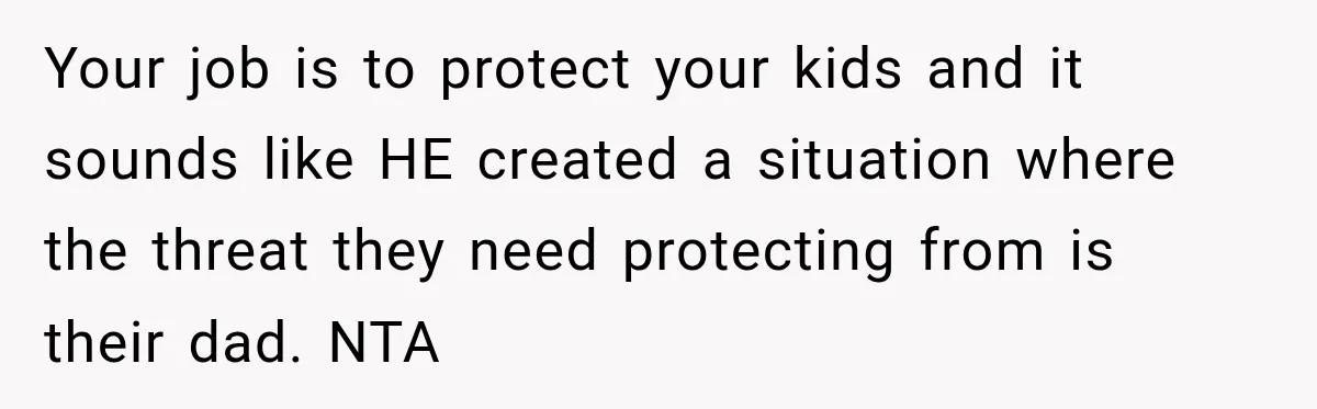 Your job is to protect your kids and it sounds like HE created a situation where the threat they need protecting from is their dad. NTA