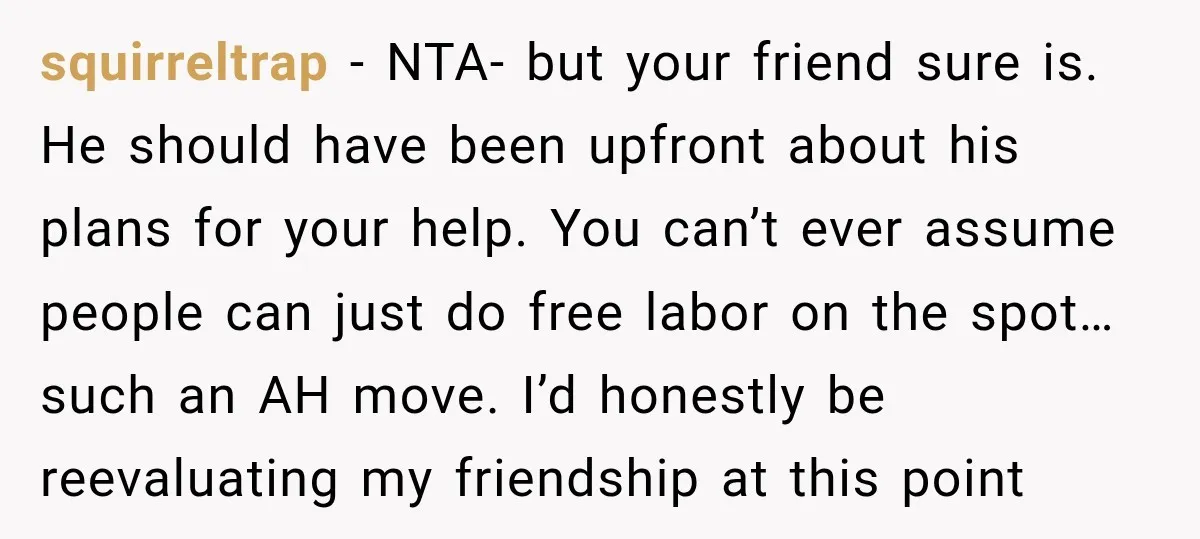 He Lied About His Wedding Time to Get Free Labor From His Friend, Then Got Mad When He Said No squirreltrap − NTA- but your friend sure is. He should have been upfront about his plans for your help. You can’t ever assume people can just do free labor on...