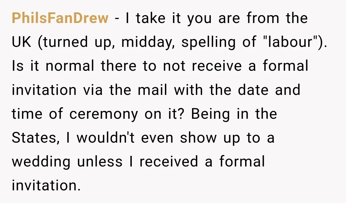 He Lied About His Wedding Time to Get Free Labor From His Friend, Then Got Mad When He Said No PhilsFanDrew − I take it you are from the UK (turned up, midday, spelling of "labour"). Is it normal there to not receive a formal invitation via the mail with...