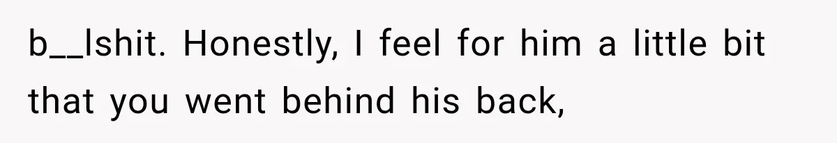 b__lshit. Honestly, I feel for him a little bit that you went behind his back,