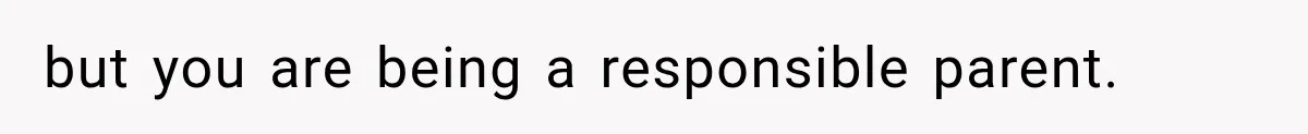 but you are being a responsible parent.