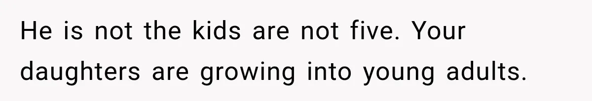 He is not the kids are not five. Your daughters are growing into young adults.