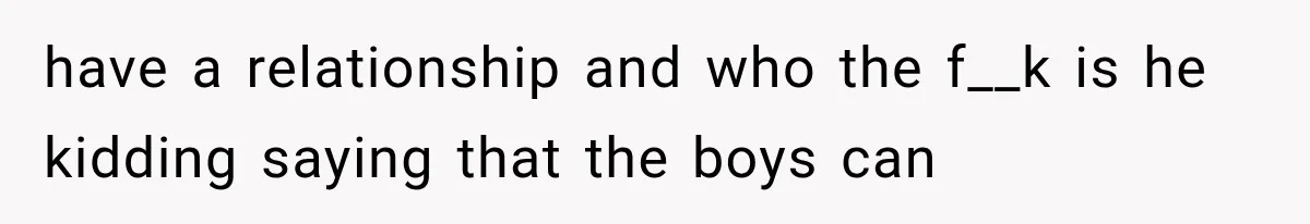 have a relationship and who the f__k is he kidding saying that the boys can