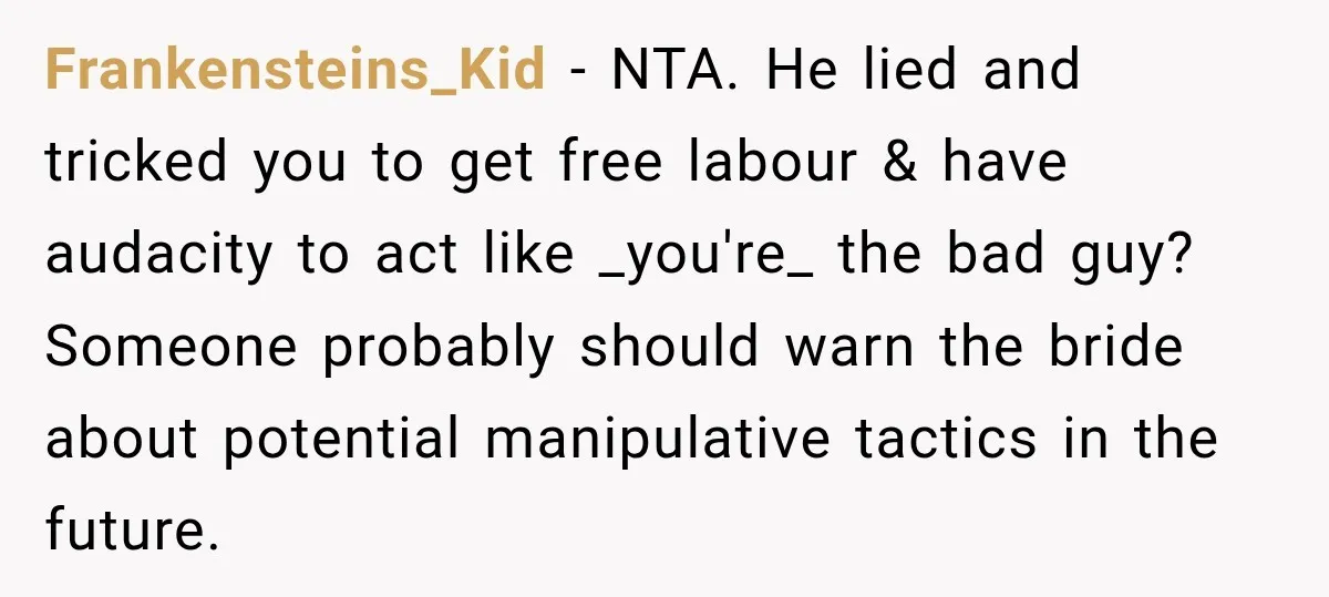 He Lied About His Wedding Time to Get Free Labor From His Friend, Then Got Mad When He Said No Frankensteins_Kid − NTA. He lied and tricked you to get free labour & have audacity to act like _you're_ the bad guy? Someone probably should warn the bride about potential...