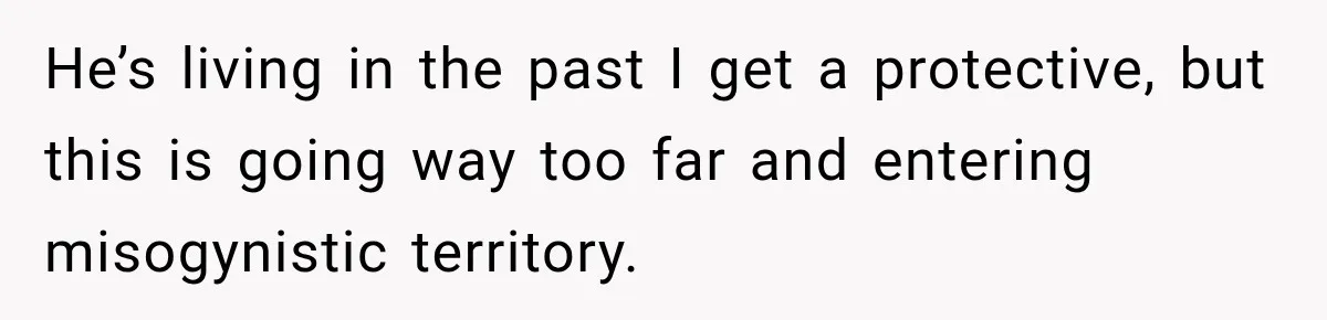 He’s living in the past I get a protective, but this is going way too far and entering misogynistic territory.