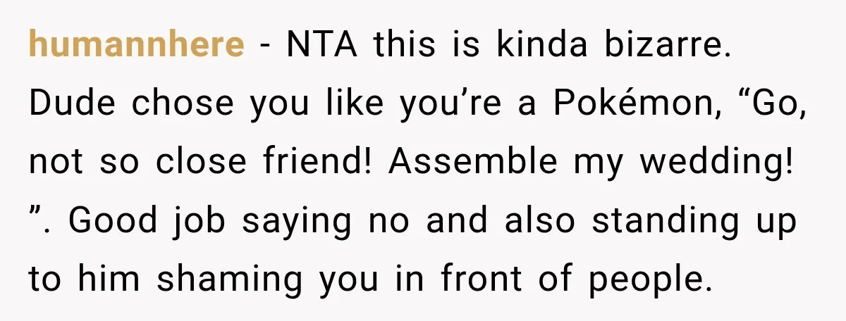 He Lied About His Wedding Time to Get Free Labor From His Friend, Then Got Mad When He Said No humannhere − NTA this is kinda bizarre. Dude chose you like you’re a Pokémon, “Go, not so close friend! Assemble my wedding! ”. Good job saying no and also standing...