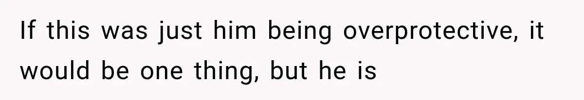 If this was just him being overprotective, it would be one thing, but he is