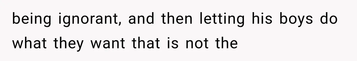being ignorant, and then letting his boys do what they want that is not the