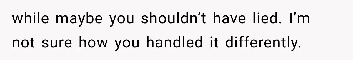 while maybe you shouldn’t have lied. I’m not sure how you handled it differently.